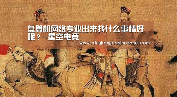 盘算机网络专业出来找什么事情好呢?-星空电竞(图1) 星空直播